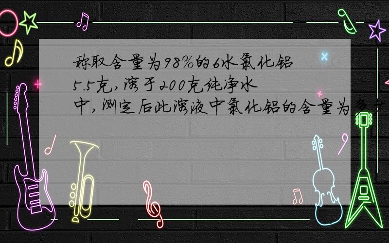 称取含量为98%的6水氯化铝5.5克,溶于200克纯净水中,测定后此溶液中氯化铝的含量为多少?