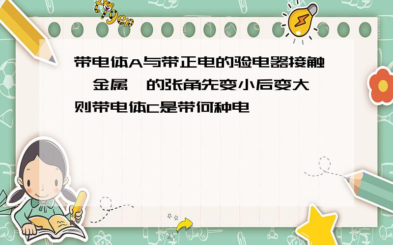 带电体A与带正电的验电器接触,金属箔的张角先变小后变大,则带电体C是带何种电