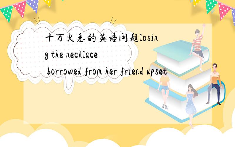 十万火急的英语问题losing the nechlace borrowed from her friend upset