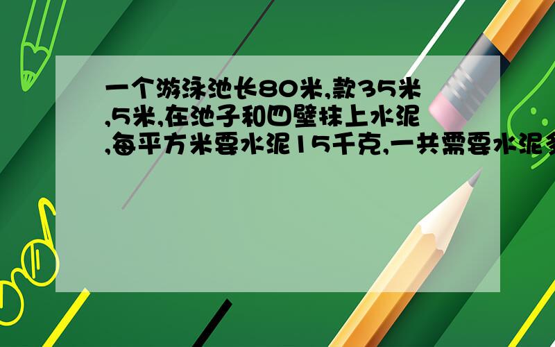 一个游泳池长80米,款35米,5米,在池子和四壁抹上水泥,每平方米要水泥15千克,一共需要水泥多少吨?