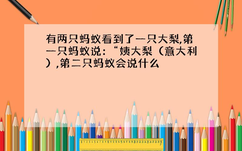 有两只蚂蚁看到了一只大梨,第一只蚂蚁说：“姨大梨（意大利）,第二只蚂蚁会说什么