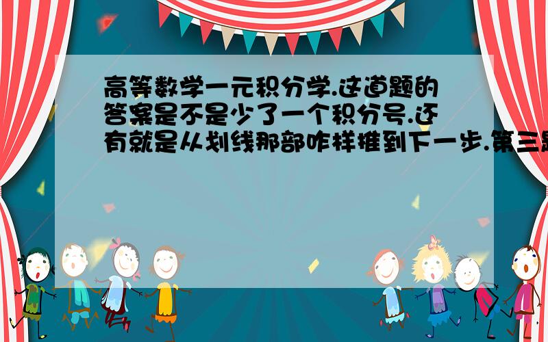 高等数学一元积分学.这道题的答案是不是少了一个积分号.还有就是从划线那部咋样推到下一步.第三题