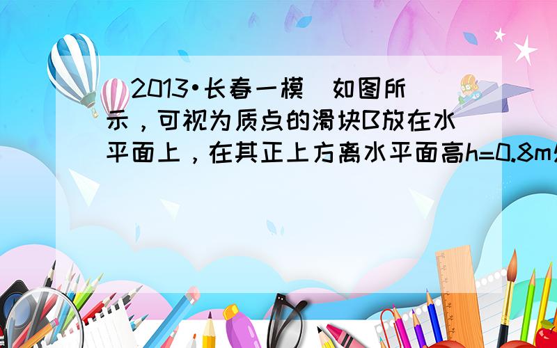 （2013•长春一模）如图所示，可视为质点的滑块B放在水平面上，在其正上方离水平面高h=0.8m处有一可视为质点的小球A