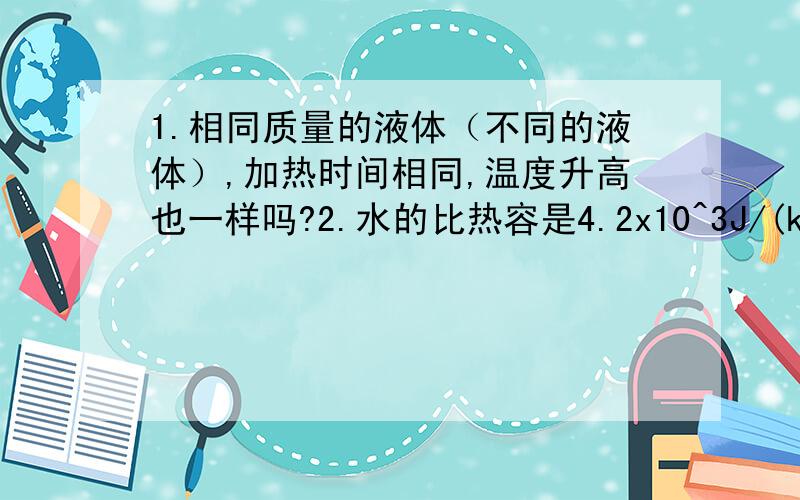 1.相同质量的液体（不同的液体）,加热时间相同,温度升高也一样吗?2.水的比热容是4.2x10^3J/(kg.℃）