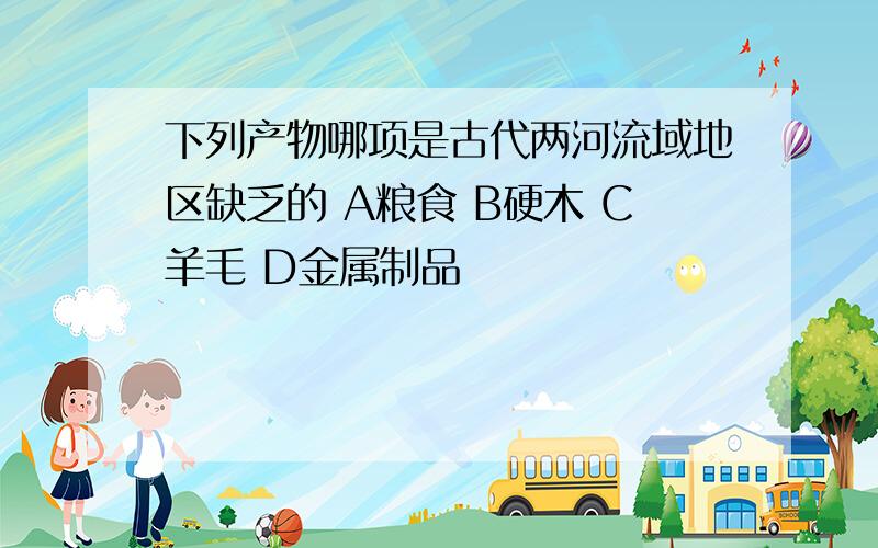 下列产物哪项是古代两河流域地区缺乏的 A粮食 B硬木 C羊毛 D金属制品