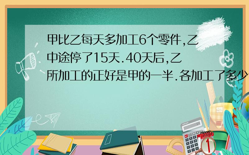 甲比乙每天多加工6个零件,乙中途停了15天.40天后,乙所加工的正好是甲的一半.各加工了多少个?