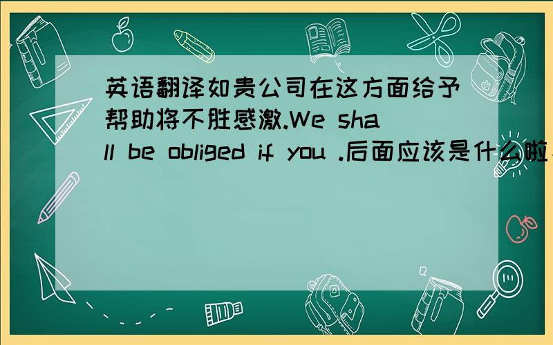 英语翻译如贵公司在这方面给予帮助将不胜感激.We shall be obliged if you .后面应该是什么啦、.