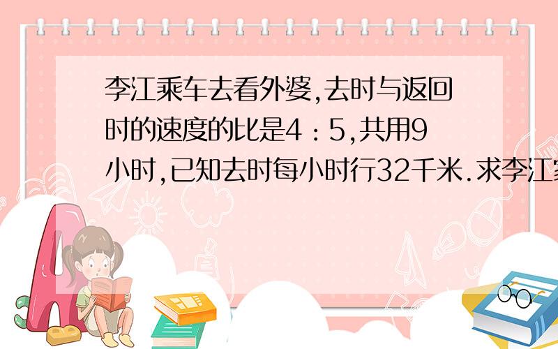 李江乘车去看外婆,去时与返回时的速度的比是4：5,共用9小时,已知去时每小时行32千米.求李江家到外婆家的路程是多少千米