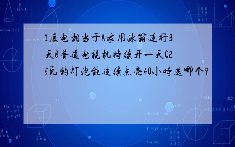 1度电相当于A家用冰箱运行3天B普通电视机持续开一天C25瓦的灯泡能连续点亮40小时选哪个?