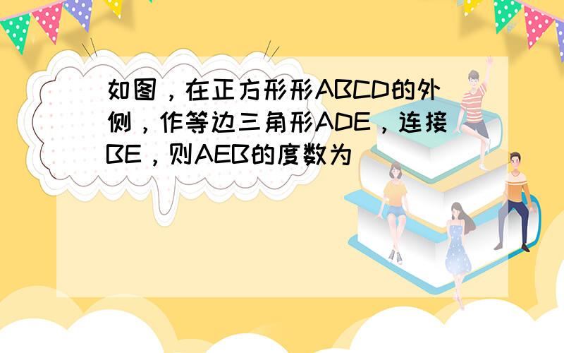 如图，在正方形形ABCD的外侧，作等边三角形ADE，连接BE，则AEB的度数为