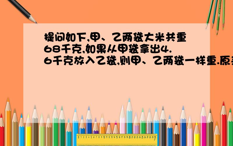 提问如下,甲、乙两袋大米共重68千克,如果从甲袋拿出4.6千克放入乙袋,则甲、乙两袋一样重.原来甲、乙两袋大米各重多少千