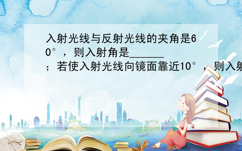 入射光线与反射光线的夹角是60°，则入射角是______；若使入射光线向镜面靠近10°，则入射光线和反射光线的夹角应当是