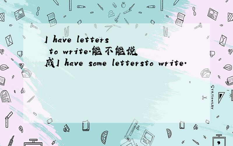 I have letters to write.能不能说成I have some lettersto write.