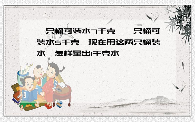 一只桶可装水7千克,一只桶可装水5千克,现在用这两只桶装水,怎样量出1千克水