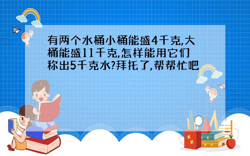 有两个水桶小桶能盛4千克,大桶能盛11千克,怎样能用它们称出5千克水?拜托了,帮帮忙吧