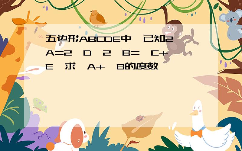 五边形ABCDE中,已知2∠A=2∠D,2∠B=∠C+∠E,求∠A+∠B的度数