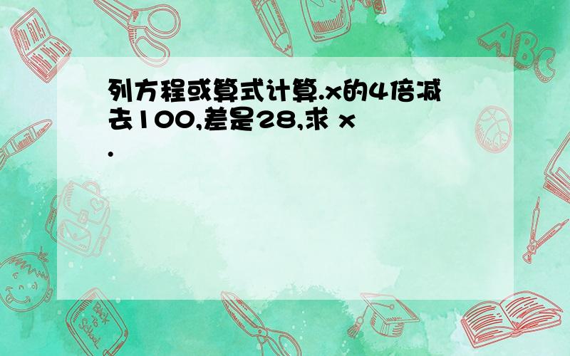 列方程或算式计算.x的4倍减去100,差是28,求 x .