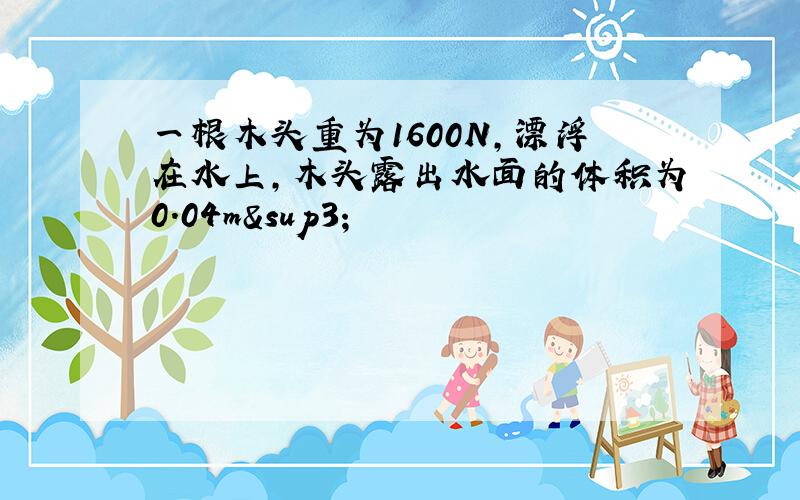 一根木头重为1600N,漂浮在水上,木头露出水面的体积为0.04m³