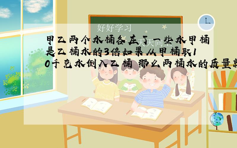 甲乙两个水桶各庄了一些水甲桶是乙桶水的3倍如果从甲桶取10千克水倒入乙桶 那么两桶水的质量就相等 甲乙