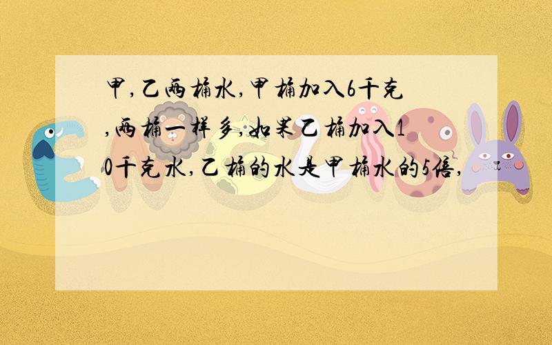 甲,乙两桶水,甲桶加入6千克,两桶一样多,如果乙桶加入10千克水,乙桶的水是甲桶水的5倍,