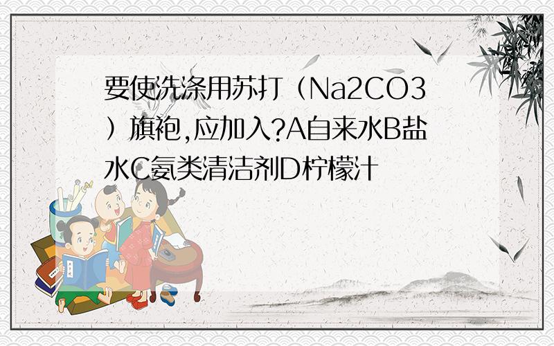 要使洗涤用苏打（Na2CO3）旗袍,应加入?A自来水B盐水C氨类清洁剂D柠檬汁