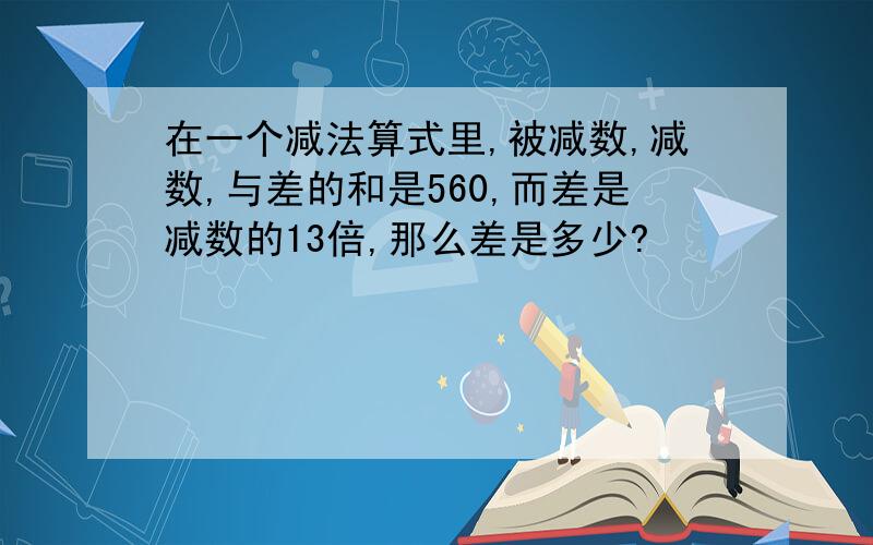 在一个减法算式里,被减数,减数,与差的和是560,而差是减数的13倍,那么差是多少?