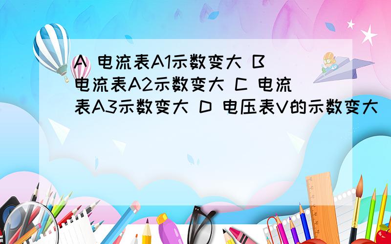 A 电流表A1示数变大 B 电流表A2示数变大 C 电流表A3示数变大 D 电压表V的示数变大