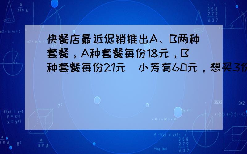 快餐店最近促销推出A、B两种套餐，A种套餐每份18元，B种套餐每份21元．小芳有60元，想买3份，有几种买法？请写出两种