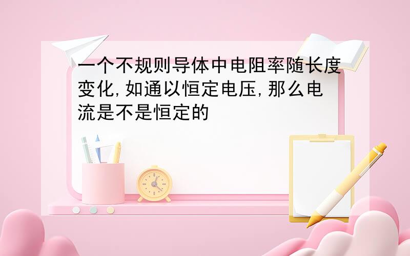 一个不规则导体中电阻率随长度变化,如通以恒定电压,那么电流是不是恒定的