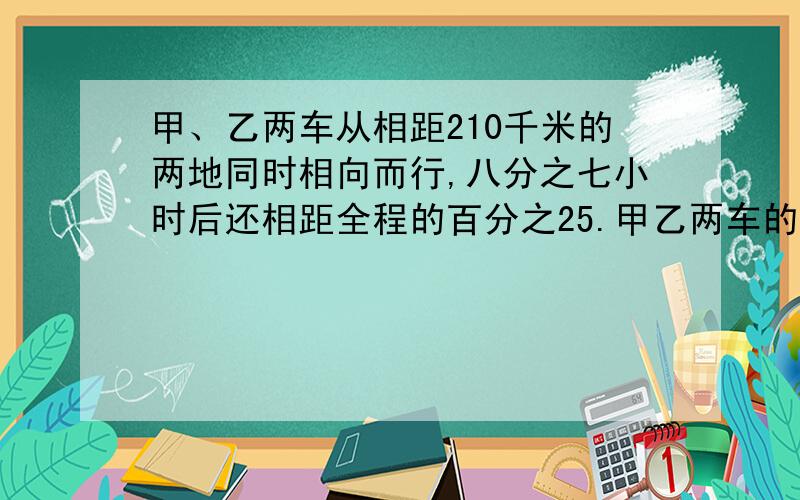 甲、乙两车从相距210千米的两地同时相向而行,八分之七小时后还相距全程的百分之25.甲乙两车的速度比是3: