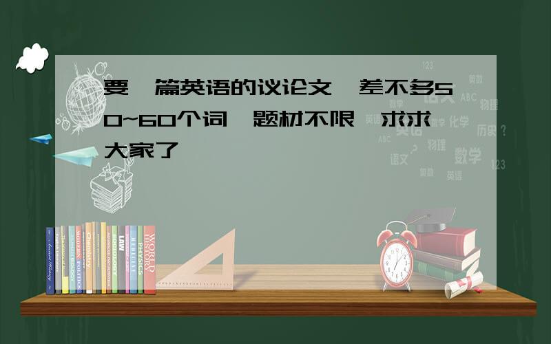 要一篇英语的议论文,差不多50~60个词,题材不限,求求大家了,