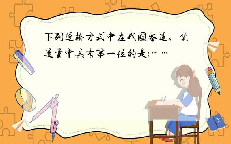 下列运输方式中在我国客运、货运量中具有第一位的是：……