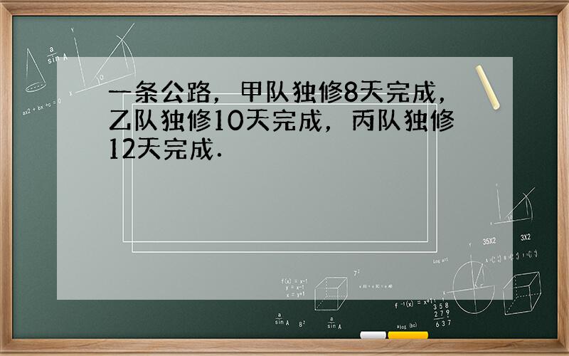 一条公路，甲队独修8天完成，乙队独修10天完成，丙队独修12天完成．