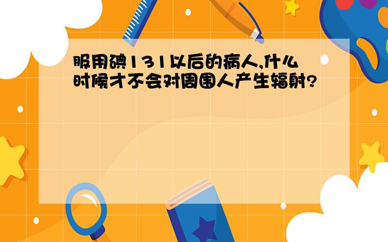 服用碘131以后的病人,什么时候才不会对周围人产生辐射?