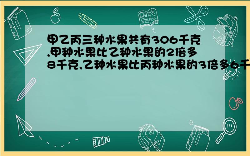 甲乙丙三种水果共有306千克,甲种水果比乙种水果的2倍多8千克,乙种水果比丙种水果的3倍多6千克,甲乙丙各