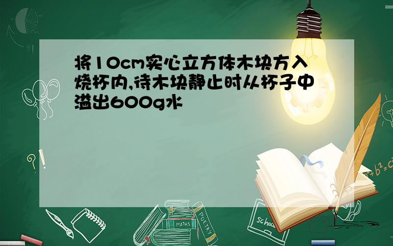 将10cm实心立方体木块方入烧杯内,待木块静止时从杯子中溢出600g水