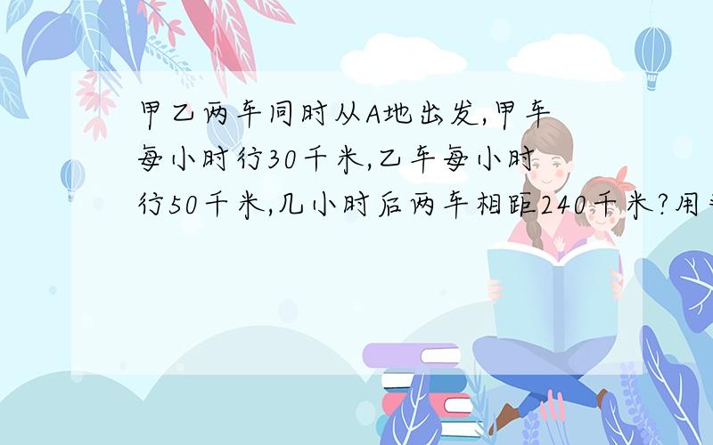 甲乙两车同时从A地出发,甲车每小时行30千米,乙车每小时行50千米,几小时后两车相距240千米?用普通方法计算