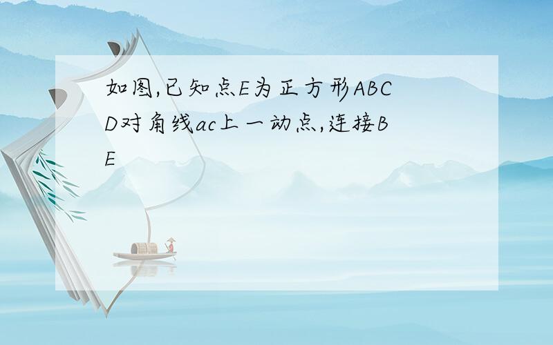 如图,已知点E为正方形ABCD对角线ac上一动点,连接BE