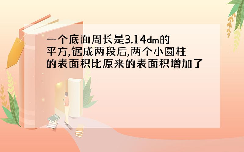 一个底面周长是3.14dm的平方,锯成两段后,两个小圆柱的表面积比原来的表面积增加了