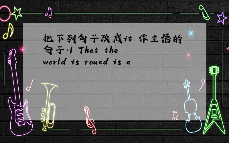 把下列句子改成it 作主语的句子.1 That the world is round is a