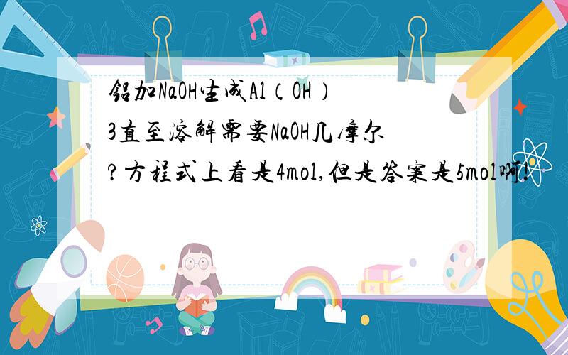 铝加NaOH生成Al（OH）3直至溶解需要NaOH几摩尔?方程式上看是4mol,但是答案是5mol啊!