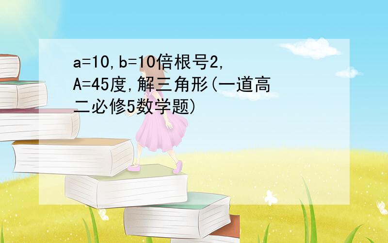 a=10,b=10倍根号2,A=45度,解三角形(一道高二必修5数学题)