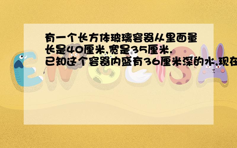 有一个长方体玻璃容器从里面量长是40厘米,宽是35厘米.已知这个容器内盛有36厘米深的水,现在要将这个容器换个方向摆放,