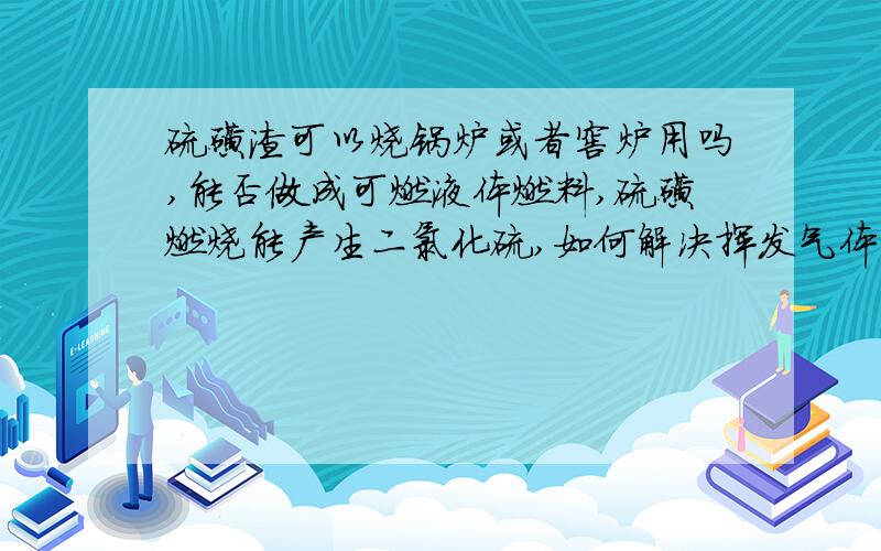 硫磺渣可以烧锅炉或者窖炉用吗,能否做成可燃液体燃料,硫磺燃烧能产生二氯化硫,如何解决挥发气体问题