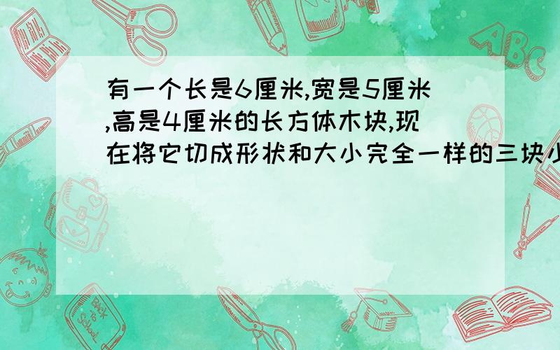 有一个长是6厘米,宽是5厘米,高是4厘米的长方体木块,现在将它切成形状和大小完全一样的三块小长方体,切成三块后,这三块长