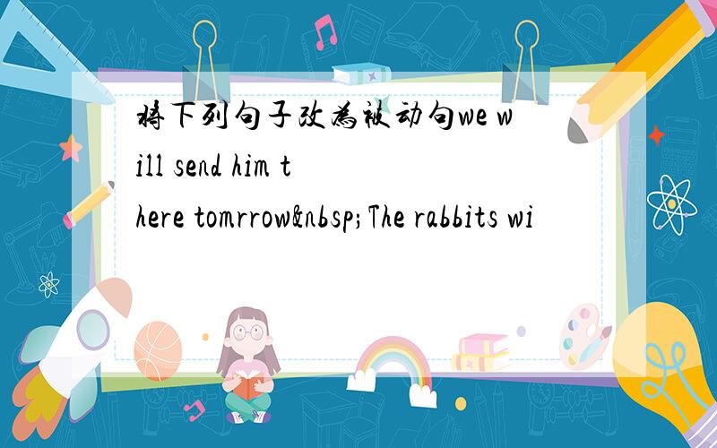 将下列句子改为被动句we will send him there tomrrow The rabbits wi