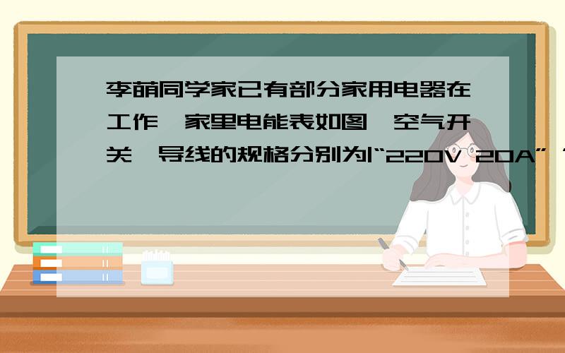 李萌同学家已有部分家用电器在工作,家里电能表如图、空气开关、导线的规格分别为|“220V 20A” ”220V 20