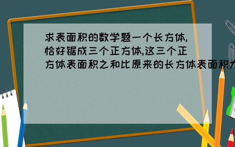 求表面积的数学题一个长方体,恰好锯成三个正方体,这三个正方体表面积之和比原来的长方体表面积大2平方厘米,这个长方体的表面