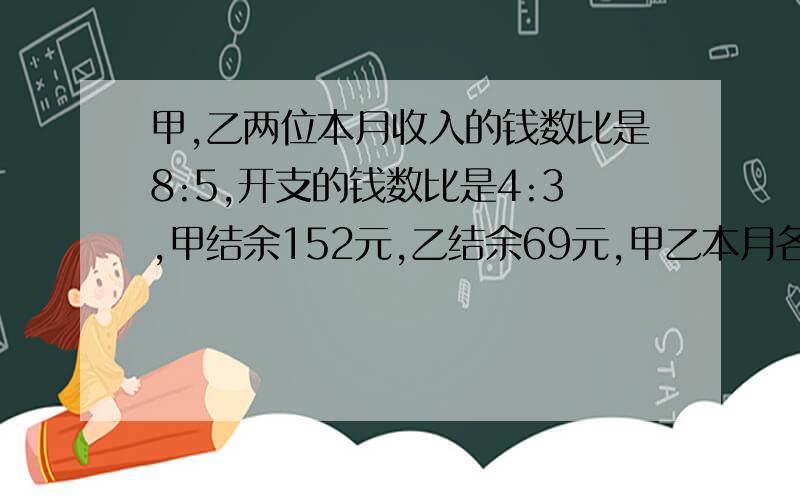 甲,乙两位本月收入的钱数比是8:5,开支的钱数比是4:3,甲结余152元,乙结余69元,甲乙本月各收入多少元?有算式