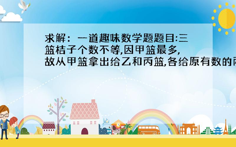 求解：一道趣味数学题题目:三篮桔子个数不等,因甲篮最多,故从甲篮拿出给乙和丙篮,各给原有数的两倍,又因乙篮太多,又从乙篮